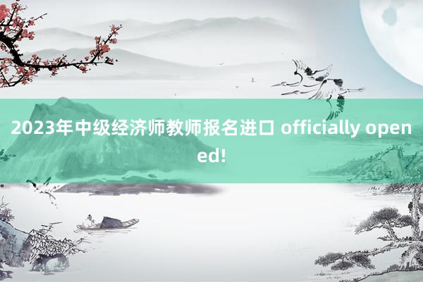 2023年中级经济师教师报名进口 officially opened!