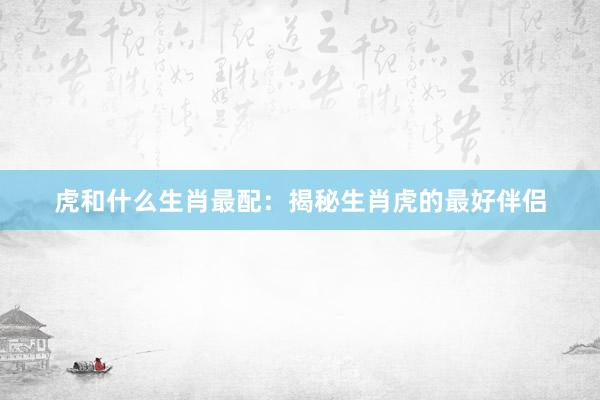 虎和什么生肖最配：揭秘生肖虎的最好伴侣