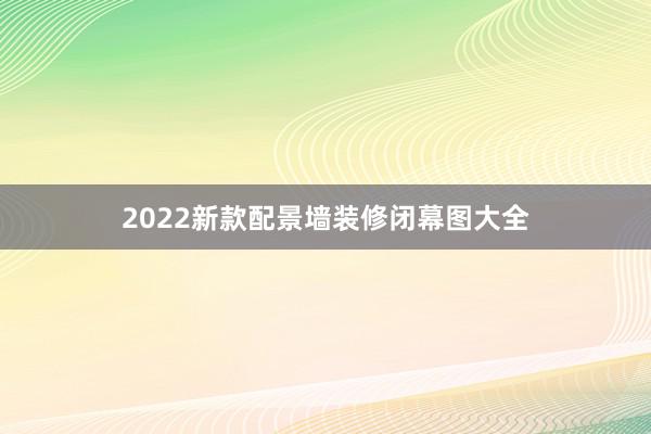 2022新款配景墙装修闭幕图大全