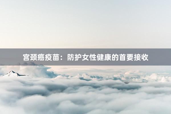 宫颈癌疫苗：防护女性健康的首要接收